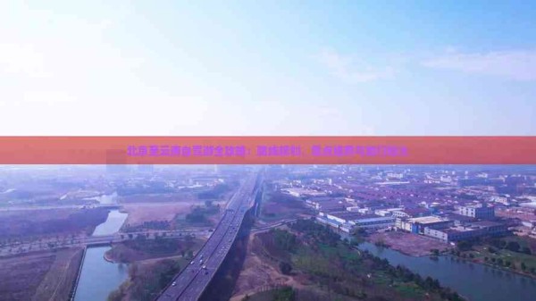 北京至云南自驾游全攻略：路线规划、景点推荐与旅行贴士