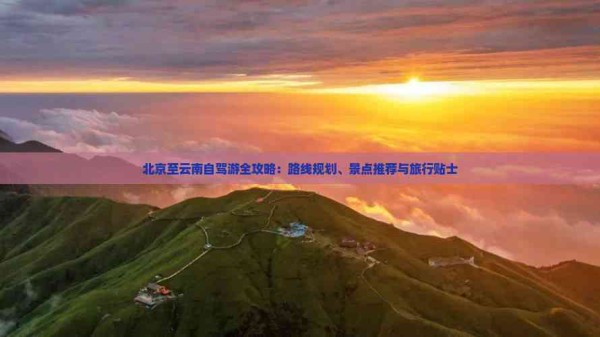 北京至云南自驾游全攻略：路线规划、景点推荐与旅行贴士