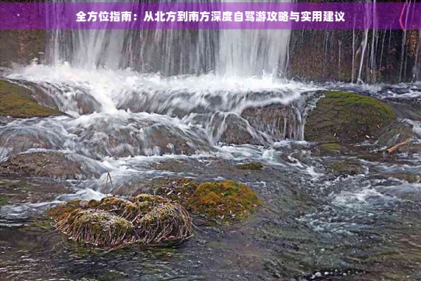 全方位指南：从北方到南方深度自驾游攻略与实用建议