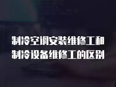 制冷空调安装维修工和制冷设备维修工的区别