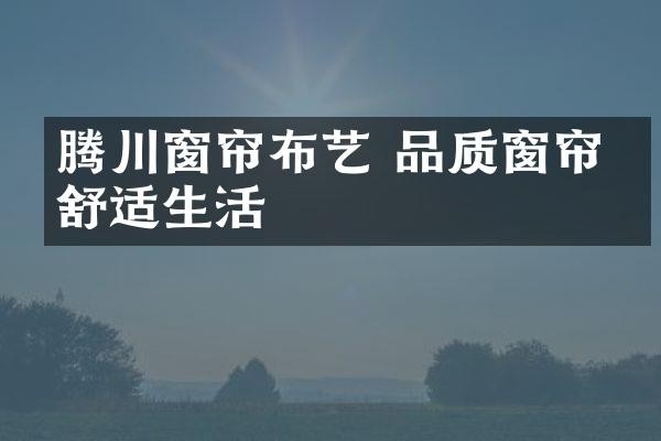 腾川窗帘布艺 品质窗帘享舒适生活