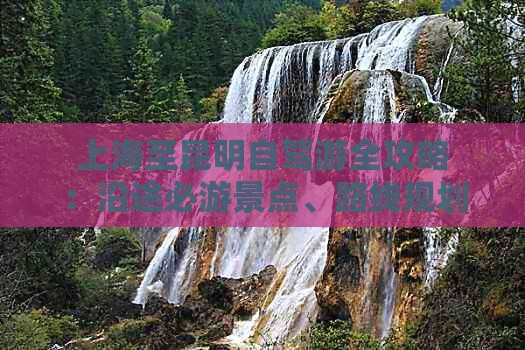 上海至昆明自驾游全攻略：沿途必游景点、路线规划及旅行贴士