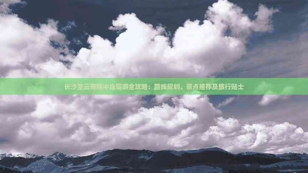 长沙至云南腾冲自驾游全攻略:路线规划、景点推荐及旅行贴士
