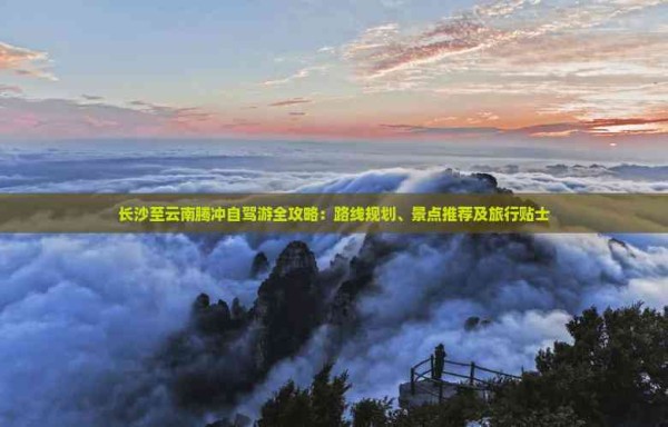 长沙至云南腾冲自驾游全攻略:路线规划、景点推荐及旅行贴士