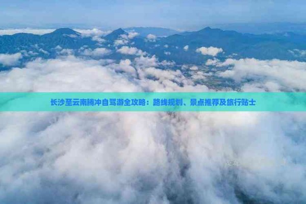 长沙至云南腾冲自驾游全攻略:路线规划、景点推荐及旅行贴士