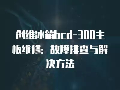 创维冰箱bcd-300主板维修:故障排查与解决方法