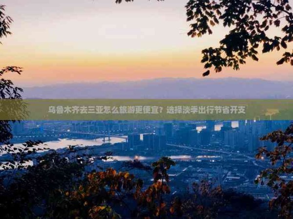 乌鲁木齐去三亚怎么旅游更便宜?选择淡季出行节省开支