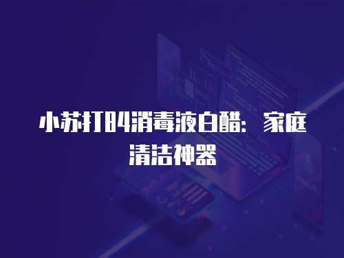 小苏打84消毒液白醋:家庭清洁神器