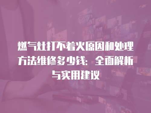 燃气灶打不着火原因和处理方法维修多少钱:全面解析与实用建议