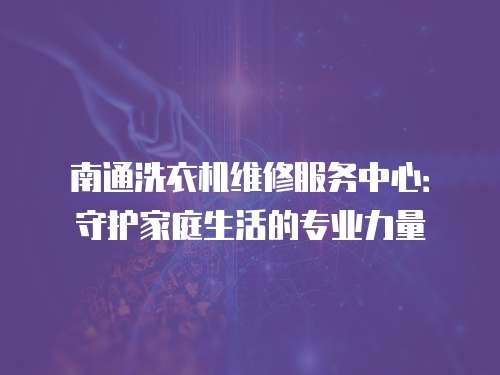 南通洗衣机维修服务中心:守护家庭生活的专业力量