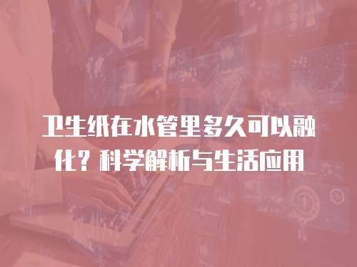 卫生纸在水管里多久可以融化?科学解析与生活应用