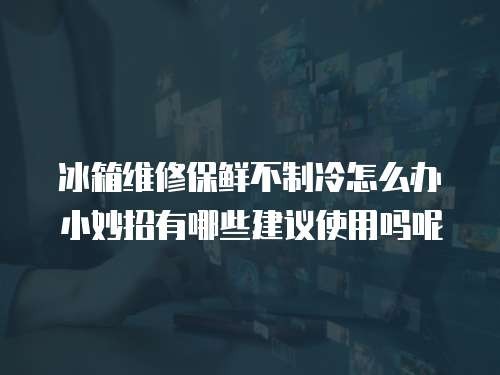 冰箱维修保鲜不制冷怎么办小妙招有哪些建议使用吗呢