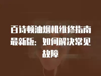 百诗顿油烟机维修指南最新版:如何解决常见故障