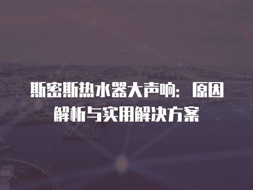 斯密斯热水器大声响:原因解析与实用解决方案