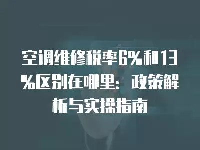 空调维修税率6%和13%区别在哪里:政策解析与实操指南