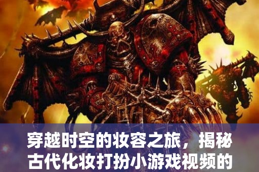 穿越时空的妆容之旅，揭秘古代化妆打扮小游戏视频的魅力所在