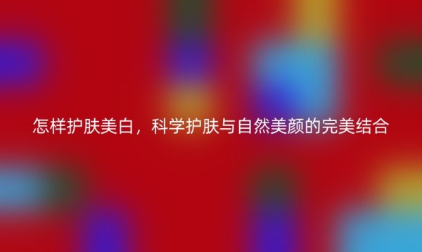 怎样护肤美白，科学护肤与自然美颜的完美结合