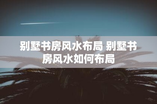 别墅书房风水布局 别墅书房风水如何布局