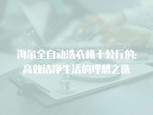 海尔全自动洗衣机十公斤的:高效洁净生活的理想之选
