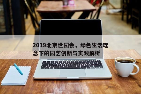 2019北京世园会,绿色生活理念下的园艺创新与实践解析