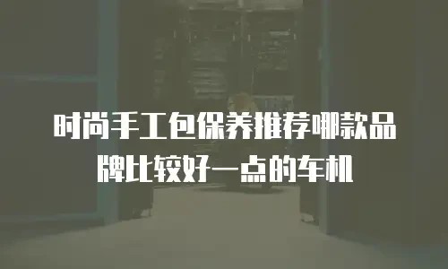 时尚手工包保养推荐哪款品牌比较好一点的车机