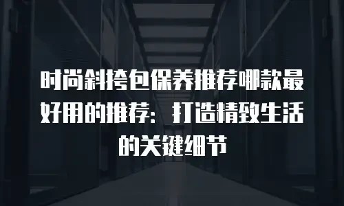 时尚斜挎包保养推荐哪款最好用的推荐:打造精致生活的关键细节