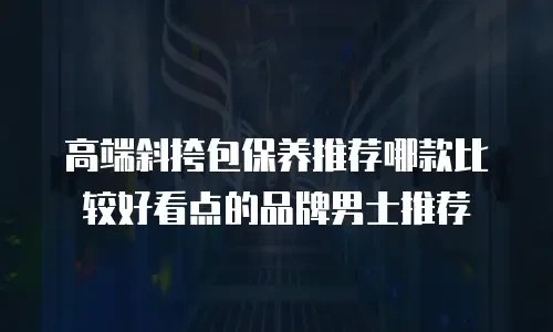 高端斜挎包保养推荐哪款比较好看点的品牌男士推荐