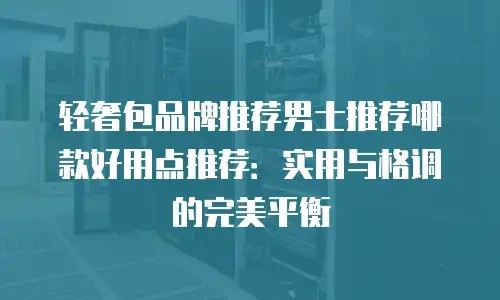 轻奢包品牌推荐男士推荐哪款好用点推荐：实用与格调的完美平衡