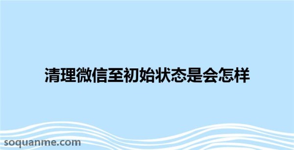 微信清除数据会怎样(清理微信至初始状态是会怎样)