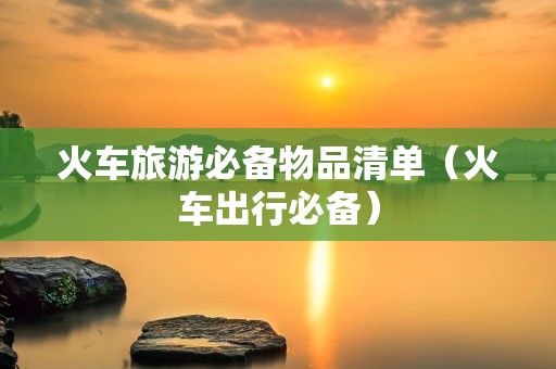 火车旅游必备物品清单（火车出行必备）