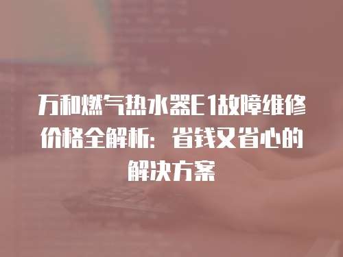 万和燃气热水器E1故障维修价格全解析：省钱又省心的解决方案