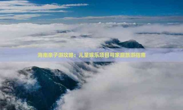 海南亲子游攻略:儿童娱乐项目与家庭旅游指南