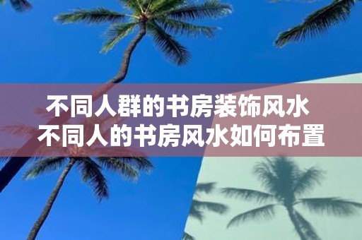 不同人群的书房装饰风水 不同人的书房风水如何布置
