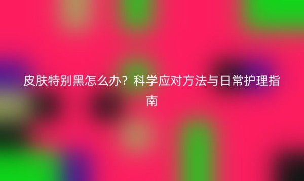 皮肤特别黑怎么办？科学应对方法与日常护理指南