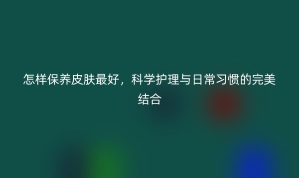 怎样保养皮肤最好,科学护理与日常习惯的完美结合
