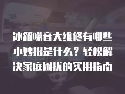 冰箱噪音大维修有哪些小妙招是什么？轻松解决家庭困扰的实用指南