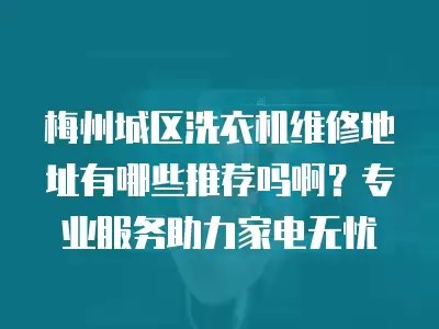 梅州城区洗衣机维修地址有哪些推荐吗啊？专业服务助力家电无忧