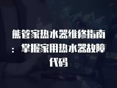 熊管家热水器维修指南：掌握家用热水器故障代码