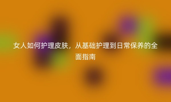 女人如何护理皮肤,从基础护理到日常保养的全面指南