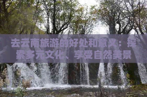 去云南旅游的好处和意义：探索多元文化、享受自然美景及提升心灵修养