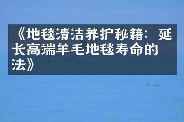 《地毯清洁养护秘籍：延长高端羊毛地毯寿命的方法》