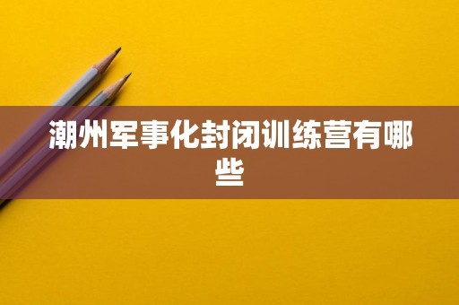 潮州军事化封闭训练营有哪些