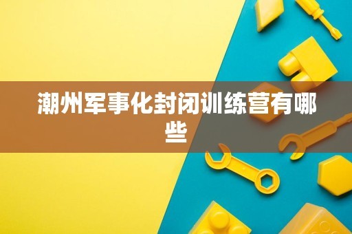 潮州军事化封闭训练营有哪些