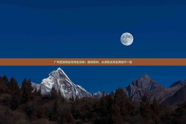 广州至昆明自驾游全攻略：路线规划、必游景点及实用技巧一览