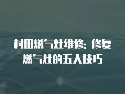村田燃气灶维修: 修复燃气灶的五大技巧