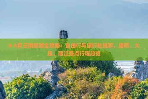# 6月云南旅游全攻略:自由行与旅行社推荐,昆明、大理、丽江景点行程总览