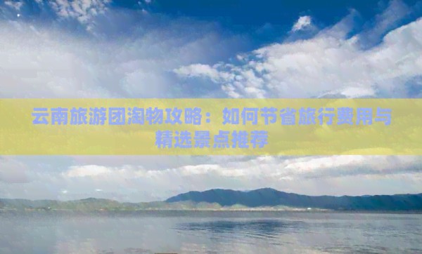 云南旅游团淘物攻略：如何节省旅行费用与精选景点推荐
