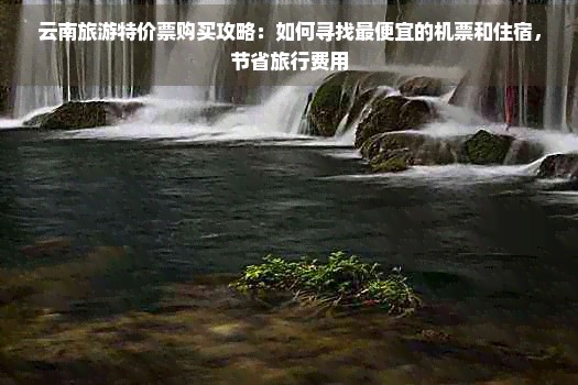 云南旅游特价票购买攻略：如何寻找更便宜的机票和住宿，节省旅行费用