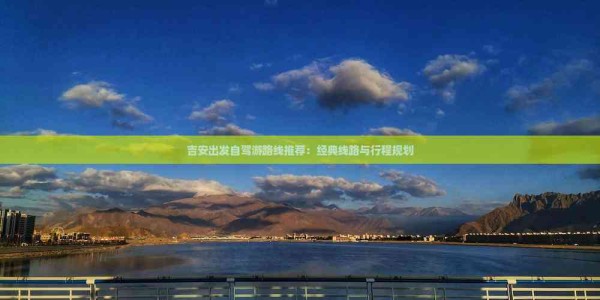 吉安出发自驾游路线推荐：经典线路与行程规划